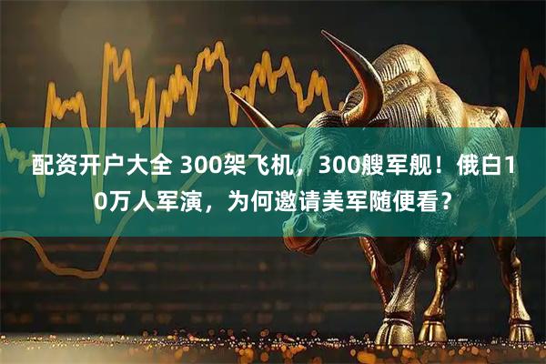 配资开户大全 300架飞机，300艘军舰！俄白10万人军演，为何邀请美军随便看？