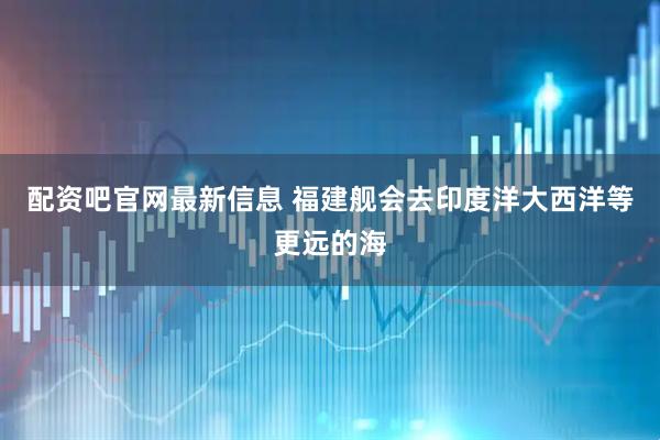 配资吧官网最新信息 福建舰会去印度洋大西洋等更远的海