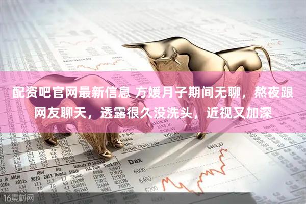 配资吧官网最新信息 方媛月子期间无聊，熬夜跟网友聊天，透露很久没洗头，近视又加深