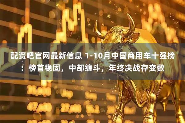 配资吧官网最新信息 1-10月中国商用车十强榜：榜首稳固，中部缠斗，年终决战存变数