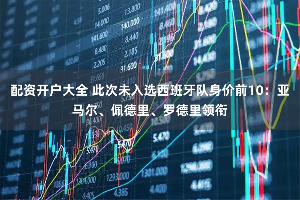 配资开户大全 此次未入选西班牙队身价前10：亚马尔、佩德里、罗德里领衔