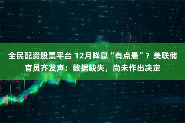 全民配资股票平台 12月降息“有点悬”？美联储官员齐发声：数据缺失，尚未作出决定