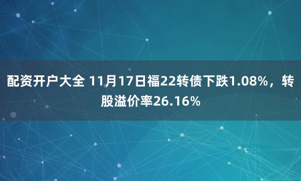 配资开户大全 11月17日福22转债下跌1.08%，转股溢价率26.16%