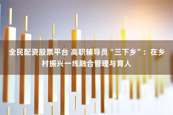 全民配资股票平台 高职辅导员“三下乡”：在乡村振兴一线融合管理与育人