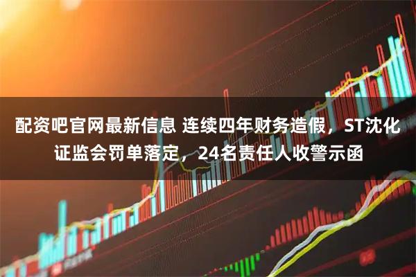 配资吧官网最新信息 连续四年财务造假，ST沈化证监会罚单落定，24名责任人收警示函