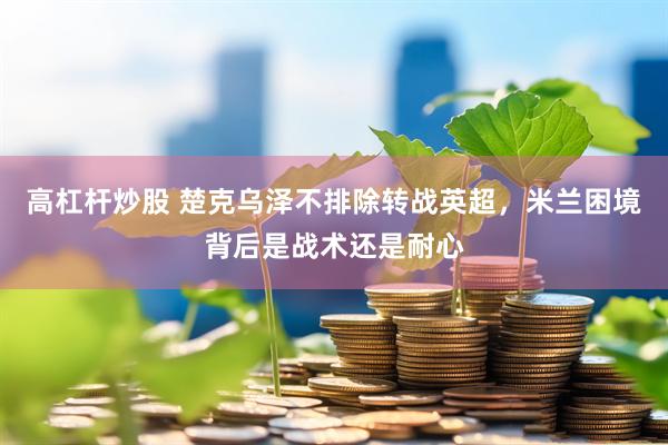 高杠杆炒股 楚克乌泽不排除转战英超，米兰困境背后是战术还是耐心
