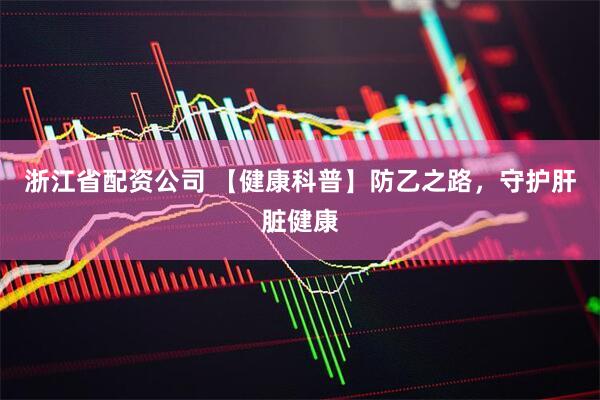 浙江省配资公司 【健康科普】防乙之路，守护肝脏健康