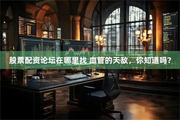 股票配资论坛在哪里找 血管的天敌，你知道吗？
