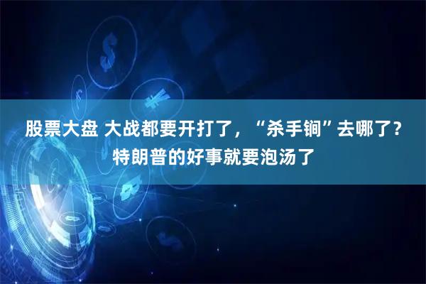 股票大盘 大战都要开打了，“杀手锏”去哪了？特朗普的好事就要泡汤了