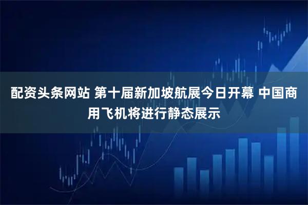 配资头条网站 第十届新加坡航展今日开幕 中国商用飞机将进行静态展示
