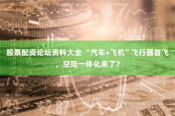 股票配资论坛资料大全 “汽车+飞机”飞行器首飞，空陆一体化来了？