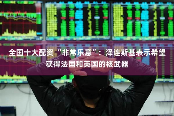 全国十大配资 “非常乐意”：泽连斯基表示希望获得法国和英国的核武器