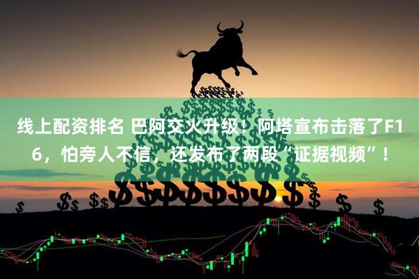 线上配资排名 巴阿交火升级！阿塔宣布击落了F16，怕旁人不信，还发布了两段“证据视频”！