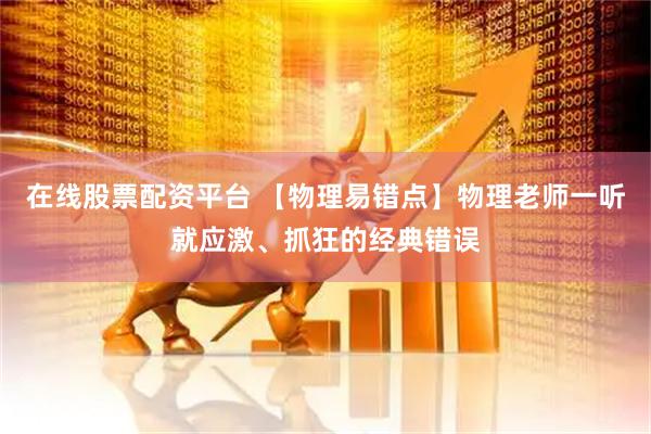 在线股票配资平台 【物理易错点】物理老师一听就应激、抓狂的经典错误