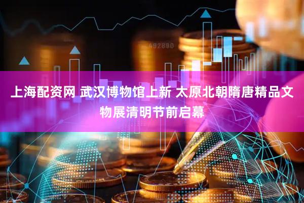 上海配资网 武汉博物馆上新 太原北朝隋唐精品文物展清明节前启幕