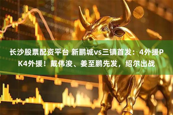 长沙股票配资平台 新鹏城vs三镇首发：4外援PK4外援！戴伟浚、姜至鹏先发，绍尔出战