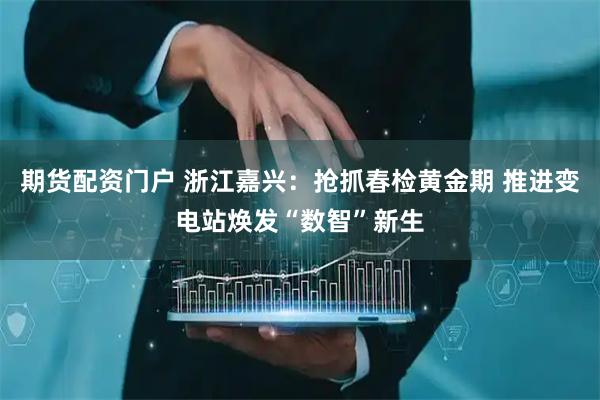 期货配资门户 浙江嘉兴：抢抓春检黄金期 推进变电站焕发“数智”新生