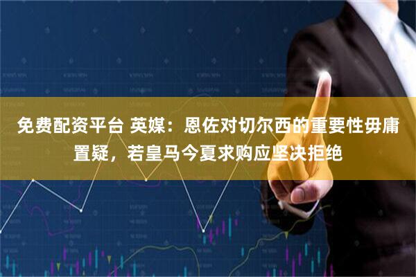 免费配资平台 英媒：恩佐对切尔西的重要性毋庸置疑，若皇马今夏求购应坚决拒绝