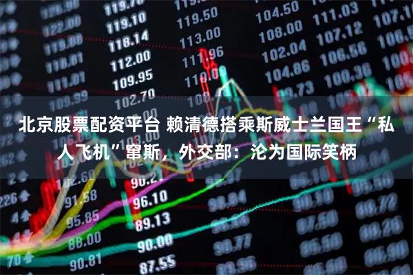 北京股票配资平台 赖清德搭乘斯威士兰国王“私人飞机”窜斯，外交部：沦为国际笑柄