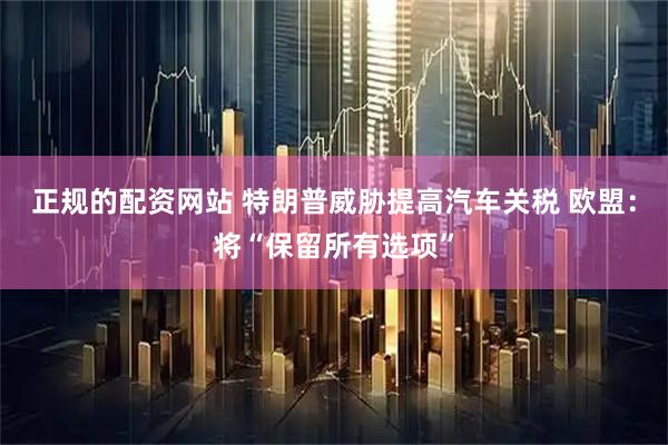 正规的配资网站 特朗普威胁提高汽车关税 欧盟：将“保留所有选项”