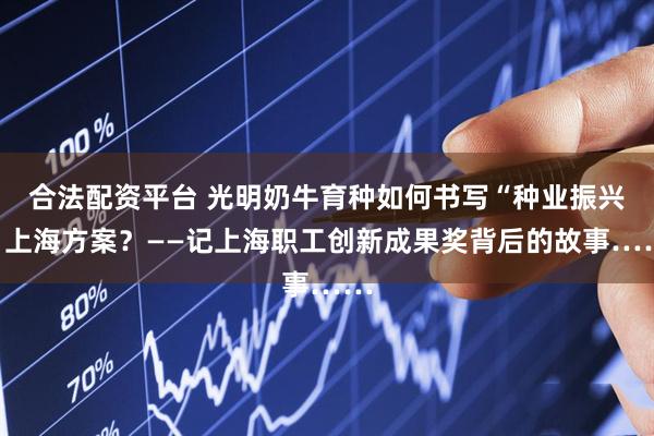合法配资平台 光明奶牛育种如何书写“种业振兴”上海方案？——记上海职工创新成果奖背后的故事……