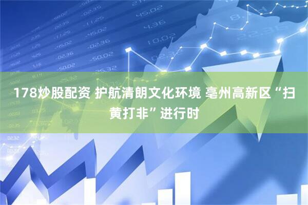 178炒股配资 护航清朗文化环境 亳州高新区“扫黄打非”进行时