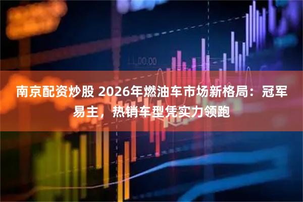 南京配资炒股 2026年燃油车市场新格局：冠军易主，热销车型凭实力领跑