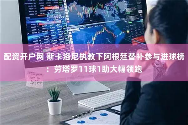 配资开户网 斯卡洛尼执教下阿根廷替补参与进球榜：劳塔罗11球1助大幅领跑