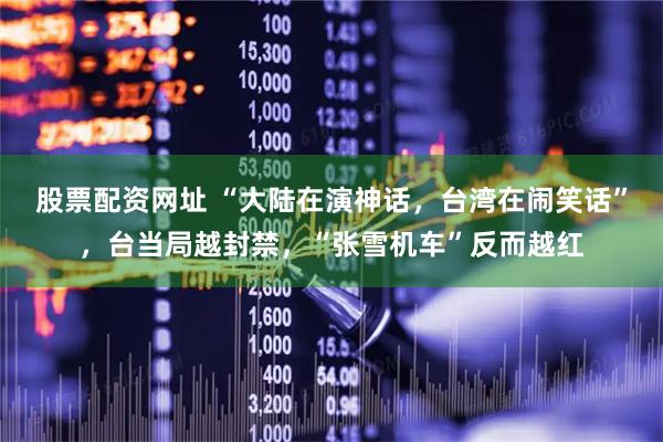 股票配资网址 “大陆在演神话，台湾在闹笑话”，台当局越封禁，“张雪机车”反而越红