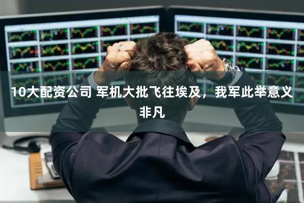 10大配资公司 军机大批飞往埃及，我军此举意义非凡