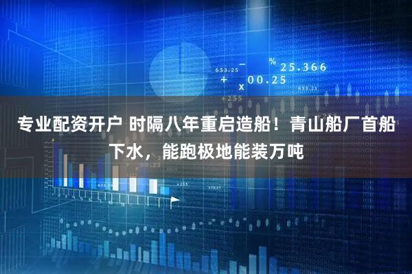 专业配资开户 时隔八年重启造船！青山船厂首船下水，能跑极地能装万吨