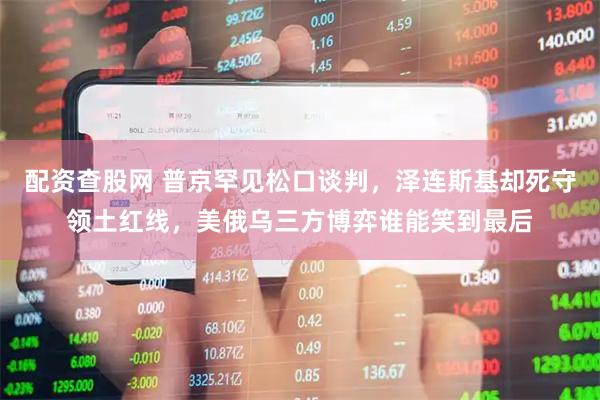 配资查股网 普京罕见松口谈判，泽连斯基却死守领土红线，美俄乌三方博弈谁能笑到最后