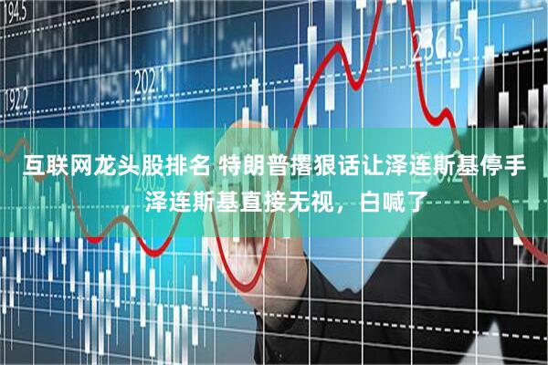 互联网龙头股排名 特朗普撂狠话让泽连斯基停手，泽连斯基直接无视，白喊了